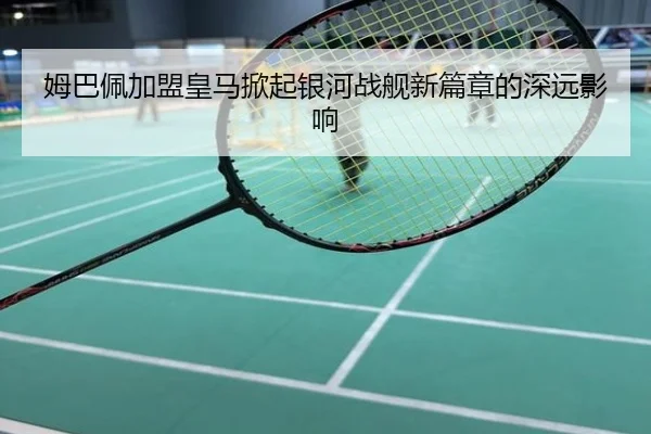 姆巴佩加盟皇马掀起银河战舰新篇章的深远影响