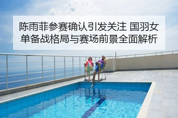 陈雨菲参赛确认引发关注 国羽女单备战格局与赛场前景全面解析