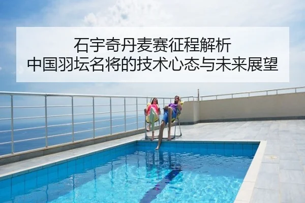 石宇奇丹麦赛征程解析 中国羽坛名将的技术心态与未来展望