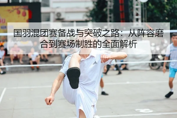 国羽混团赛备战与突破之路：从阵容磨合到赛场制胜的全面解析