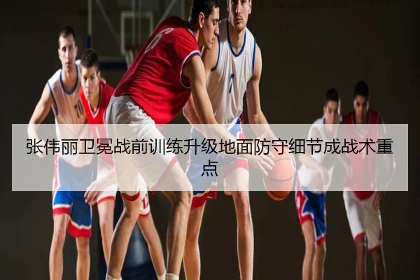 张伟丽卫冕战前训练升级地面防守细节成战术重点