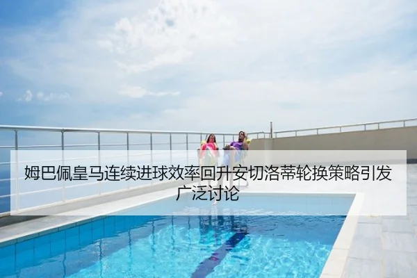 姆巴佩皇马连续进球效率回升安切洛蒂轮换策略引发广泛讨论